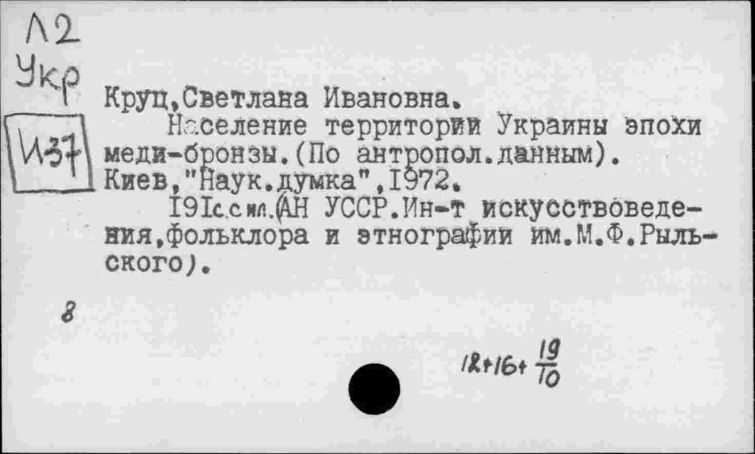 ﻿Л2-
У кр „
I Круп»Светлана Ивановна»
7 “1 Население территорий Украины эпохи 1Wt\ меди-бронзы.(По антропол.данным).
I	1 Киев,”Наук.думка”,1972*
191с.с ил.УССР.Ин-т искусствоведения, фольклора и этнографий им.М.Ф.Рыльского ).
id
-Jq